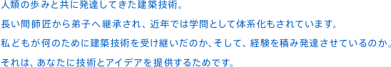 人類の歩みと共に発達してきた建築技術。⻑い間師匠から弟子へ継承され、近年では学問として体系化もされています。私どもが何のために建築技術を受け継いだのか、そして、経験を積み発達させているのか。それは、あなたに技術とアイデアを提供するためです。