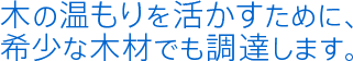 木の温もりを活かすために、希少な木材でも調達します。